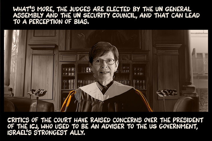 What’s more, the judges are elected by the UN General Assembly and the UN Security Council, and that can lead to a perception of bias. Critics of the court have raised concerns over the president of the ICJ, who used to be an adviser to the US government, Israel's strongest ally.